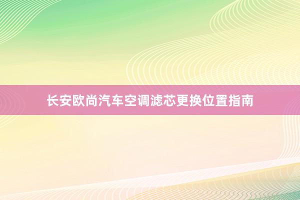 长安欧尚汽车空调滤芯更换位置指南